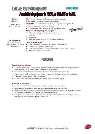 ALFORDIF - 04 32 74 10 69 - Site Internet: http://www.alfordif.fr
76
ANGLAIS PERFECTIONNEMENT
Durée
42 heures
PROGRAMME
Dates 2017
Nous consulter
Public : toute personne voulant perfectionner son anglais
Pré-requis : Maitriser les bases de la langue
Objectifs : au terme de la formation, le stagiaire sera capable de :
 Maitriser les règles de base de la langue
 Communiquer dans la langue usuelle & professionnelle
Méthode et moyens pédagogiques :
 Alternance d’apports théoriques et de mises en
pratique
 Jeux de rôle
 Vidéoprojecteur, tablette, Smartphone, ordinateur
Suivi et évaluation :
 Questionnaire d’évaluation en amont de la formation
 Feuille d’émargement quotidienne
 Évaluation régulière en cours de formation (quizz, tests, QCM…)
 Attestation de fin de formation
Le formateur
Master de Langues
5 ans d’expérience dans la
formation
Compréhension de la langue
 Compréhension écrite : Comprendre les documents en Anglais utilisés dans le contexte professionnel :
documents techniques, notices, emails, synthèses, comptes-rendus,…
 Grammaire : Compréhension des structures de phrase, amélioration des formulations.
 Compréhension orale : Conversation avec l’intervenant, compréhension, exercice, mise en situation.
 Vocabulaire : Acquérir ou enrichir le vocabulaire.
 Savoir rédiger des documents commerciaux (lettres, e-mails, faxes) en Anglais.
Acquisition du vocabulaire
 Améliorer la qualité des échanges professionnels au téléphone et en face-à-face.
 Les outils vous permettant de rester maître des situations imprévues ou litigieuses.
 Etude du vocabulaire propre au domaine d’activité de votre entreprise et à vos activités professionnelles
quotidiennes.- et montants, mots de liaison, formules de salutation).
 Les expressions à connaître pour gérer une conversation (accueillir et transférer un appel, prendre un
message, fixer un RV, prendre congé, reformuler, etc…
 