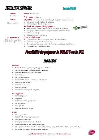ALFORDIF - 04 32 74 10 69 - Site Internet: http://www.alfordif.fr
77
Durée
42 heures
INITIATION ESPAGNOL
PROGRAMME
Les bases
 Noms et adjectifs (genre ; singulier/pluriel), chiffres.
 Articles et pronoms (définis, indéfinis, contractés)
 Adjectifs possessifs et pronoms relatifs
 Conjonctions
 Comparatifs, superlatifs
 Dénombrables/indénombrables et déterminants
 La conjugaison réfléchie
 Les emplois de « on »
 Les prépositions
 Les adverbes de degré, de fréquence
La conjugaison
 L'indicatif présent
 Le prétérit
 Le futur et la forme progressive
 Le conditionnel
 Le subjonctif
 La concordance des temps
L'idée
 La date / la durée
 La taille / la longueur / la grosseur
 Les formes de politesse
 Les expressions du temps et de l'action
 Le discours indirect et le complément d'agent
 Quelques constructions usuelles : aimer, aller, arriver, dans, il faut, suffire, il y a, on, où, venir de, …
 Persuader, exprimer un but, contredire, confirmer
Dates
Nous consulter
Public : Tout public
Pré-requis : Aucun
Objectifs : au terme de la formation, le stagiaire sera capable de :
 Connaitre les règles de base de la langue
 Communiquer dans la langue usuelle
Méthode et moyens pédagogiques :
 Alternance d’apports théoriques et de mises en pratique
 Pédagogie active basée sur l’expérience des participants (le
cas échéant en intra)
 Videoprojecteur, ordinateur
Suivi et évaluation :
 Questionnaire d’évaluation en amont de la formation
 Feuille d’émargement quotidienne
 Évaluation régulière en cours de formation (quizz, tests, QCM…)
 Attestation de fin de formation
Le formateur
Nationalité argentine
Formatrice depuis 10 ans
 