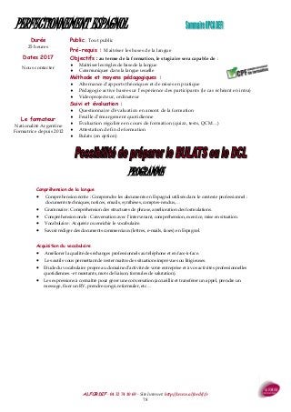 ALFORDIF - 04 32 74 10 69 - Site Internet: http://www.alfordif.fr
78
Durée
25 heures
PERFECTIONNEMENT ESPAGNOL
PROGRAMME
Compréhension de la langue
 Compréhension écrite : Comprendre les documents en Espagnol utilisés dans le contexte professionnel :
documents techniques, notices, emails, synthèses, comptes-rendus,…
 Grammaire : Compréhension des structures de phrase, amélioration des formulations.
 Compréhension orale : Conversation avec l’intervenant, compréhension, exercice, mise en situation.
 Vocabulaire : Acquérir ou enrichir le vocabulaire.
 Savoir rédiger des documents commerciaux (lettres, e-mails, faxes) en Espagnol.
Acquisition du vocabulaire
 Améliorer la qualité des échanges professionnels au téléphone et en face-à-face.
 Les outils vous permettant de rester maître des situations imprévues ou litigieuses.
 Etude du vocabulaire propre au domaine d’activité de votre entreprise et à vos activités professionnelles
quotidiennes.- et montants, mots de liaison, formules de salutation).
 Les expressions à connaître pour gérer une conversation (accueillir et transférer un appel, prendre un
message, fixer un RV, prendre congé, reformuler, etc…
Dates 2017
Nous contacter
Public : Tout public
Pré-requis : Maitriser les bases de la langue
Objectifs : au terme de la formation, le stagiaire sera capable de :
 Maitriser les règles de base de la langue
 Communiquer dans la langue usuelle
Méthode et moyens pédagogiques :
 Alternance d’apports théoriques et de mises en pratique
 Pédagogie active basée sur l’expérience des participants (le cas échéant en intra)
 Videoprojecteur, ordinateur
Suivi et évaluation :
 Questionnaire d’évaluation en amont de la formation
 Feuille d’émargement quotidienne
 Évaluation régulière en cours de formation (quizz, tests, QCM…)
 Attestation de fin de formation
 Bulats (en option)
Le formateur
Nationalité Argentine
Formatrice depuis 2012
 