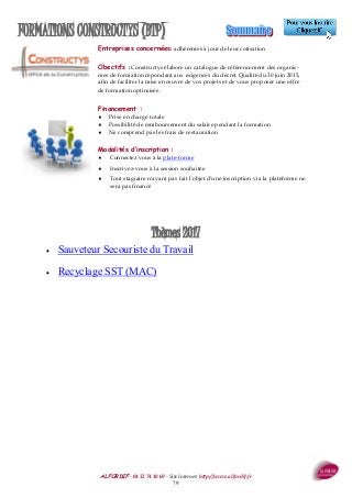 ALFORDIF - 04 32 74 10 69 - Site Internet: http://www.alfordif.fr
79
FORMATIONS CONSTRUCTYS (BTP)
Thèmes 2017
 Sauveteur Secouriste du Travail
 Recyclage SST (MAC)
Entreprises concernées: adhérentes à jour de leur cotisation
Obectifs : Constructys élabore un catalogue de référencement des organis-
mes de formation répondant aux exigences du décret Qualité du 30 juin 2015,
afin de faciliter la mise en œuvre de vos projets et de vous proposer une offre
de formation optimisée.
Financement :
 Prise en charge totale
 Possibilité de remboursement du salaire pendant la formation
 Ne comprend pas les frais de restauration
Modalités d’inscription :
 Connectez vous à la plate-forme
 Inscrivez-vous à la session souhaitée
 Tout stagiaire n'ayant pas fait l'objet d'une inscription via la plateforme ne
sera pas financé
 