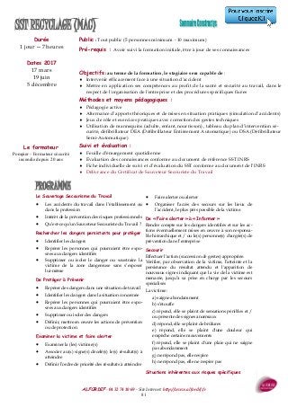 ALFORDIF - 04 32 74 10 69 - Site Internet: http://www.alfordif.fr
81
PROGRAMME
Durée
1 jour —7 heures
Dates 2017
17 mars
19 juin
5 décembre
Public : Tout public (5 personnes minimum - 10 maximum)
Pré-requis : Avoir suivi la formation initiale, être à jour de ses connaissances
SST RECYCLAGE (MAC)
Le Sauvetage Secourisme du Travail
 Les accidents du travail dans l’établissement ou
dans la profession
 Intérêt de la prévention des risques professionnels
 Qu’est-ce qu’un Sauveteur Secouriste du Travail ?
Rechercher les dangers persistants pour protéger
 Identifier les dangers
 Repérer les personnes qui pourraient être expo-
sées aux dangers identifiés
 Supprimer ou isoler le danger ou soustraire la
victime de la zone dangereuse sans s’exposer
lui-même
De Protéger à Prévenir
 Repérer des dangers dans une situation de travail
 Identifier les dangers dans la situation concernée
 Repérer les personnes qui pourraient être expo-
sées aux dangers identifiés
 Supprimer ou isoler des dangers
 Définir, mettre en œuvre les actions de prévention
ou de protection
Examiner la victime et faire alerter
 Examiner la (les) victime(s)
 Associer au(x) signe(s) décelé(s) le(s) résultat(s) à
atteindre
 Définir l’ordre de priorité des résultats à atteindre
 Faire alerter ou alerter
 Organiser l’accès des secours sur les lieux de
l’accident, le plus près possible de la victime.
De « Faire alerter » à « Informer »
Rendre compte sur les dangers identifiés et sur les ac-
tions éventuellement mises en œuvre à son responsa-
ble hiérarchique et / ou le(s) personne(s) chargée(s) de
prévention dans l’entreprise
Secourir
Effectuer l’action (succession de gestes) appropriée.
Vérifier, par observation de la victime, l’atteinte et la
persistance du résultat attendu et l'apparition de
nouveaux signes indiquant que la vie de la victime est
menacée, jusqu’à sa prise en charge par les secours
spécialisés
La victime :
a) saigne abondamment
b) s’étouffe
c) répond, elle se plaint de sensations pénibles et /
ou présente des signes anormaux
d) répond, elle se plaint de brûlures
e) répond, elle se plaint d'une douleur qui
empêche certains mouvements
f) répond, elle se plaint d'une plaie qui ne saigne
pas abondamment
g) ne répond pas, elle respire
h) ne répond pas, elle ne respire pas
Situations inhérentes aux risques spécifiques
Objectifs : au terme de la formation, le stagiaire sera capable de :
 Intervenir efficacement face à une situation d'accident
 Mettre en application ses compétences au profit de la santé et sécurité au travail, dans le
respect de l'organisation de l'entreprise et des procédures spécifiques fixées
Méthodes et moyens pédagogiques :
 Pédagogie active
 Alternance d’apports théoriques et de mises en situation pratiques (simulation d’accidents)
 Jeux de rôle et exercices pratiques avec correction des gestes techniques
 Utilisation de mannequins (adulte, enfant, nourrisson) , tableau du plan d’intervention sé-
curité, défibrillateur DEA (Défibrillateur Entièrement Automatique) ou DSA (Défibrillateur
Semi-Automatique)
Suivi et évaluation :
 Feuille d’émargement quotidienne
 Évaluation des connaissances conforme au document de référence SST INRS
 Fiche individuelle de suivi et d’évaluation du SST conforme au document de l’INRS
 Délivrance du Certificat de Sauveteur Secouriste du Travail
Le formateur
Pompier - Formateur sécurité
incendie depuis 20 ans
 