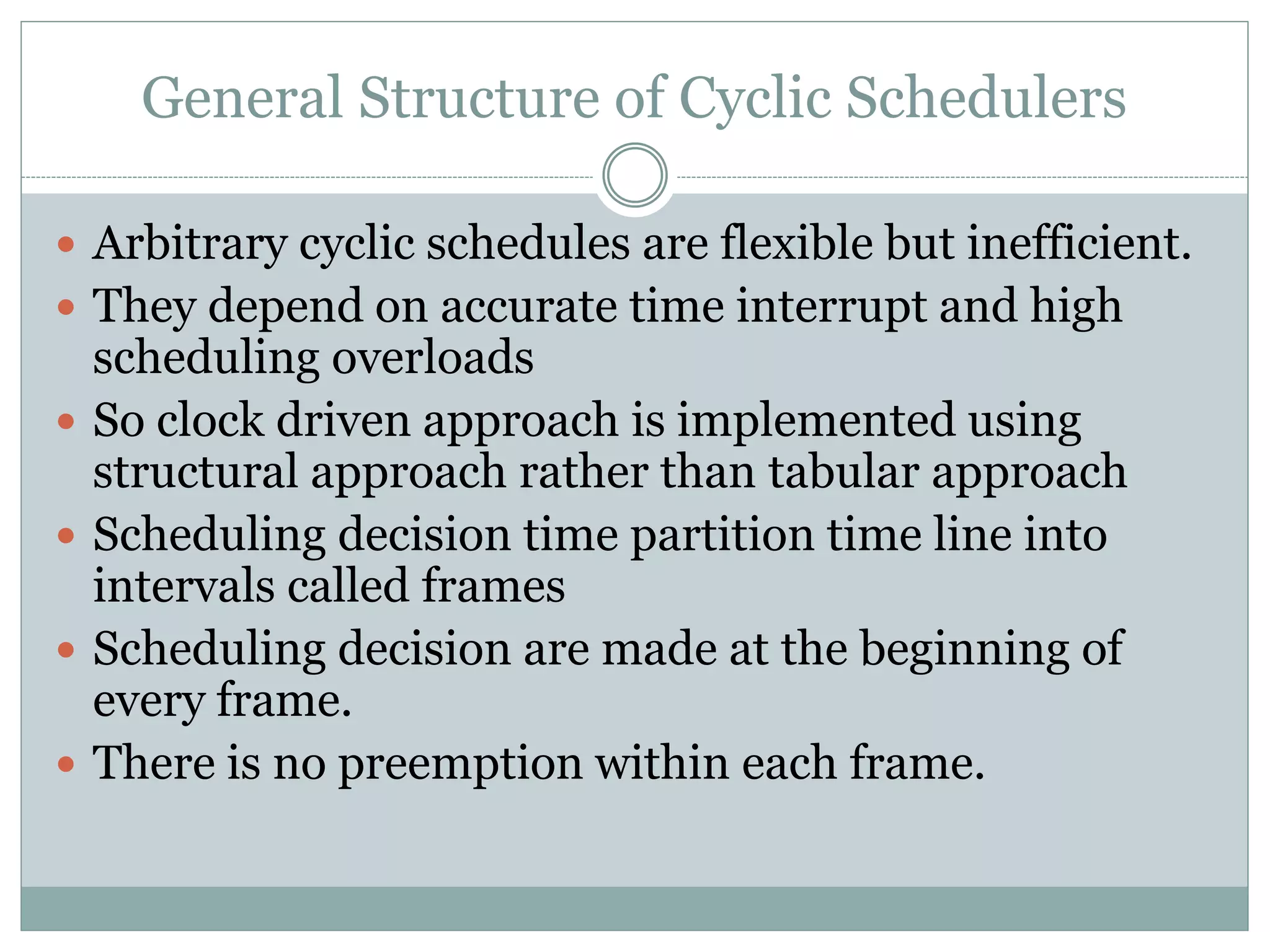 General Structure of Cyclic Schedulers
 Arbitrary cyclic schedules are flexible but inefficient.
 They depend on accurate time interrupt and high
scheduling overloads
 So clock driven approach is implemented using
structural approach rather than tabular approach
 Scheduling decision time partition time line into
intervals called frames
 Scheduling decision are made at the beginning of
every frame.
 There is no preemption within each frame.
 