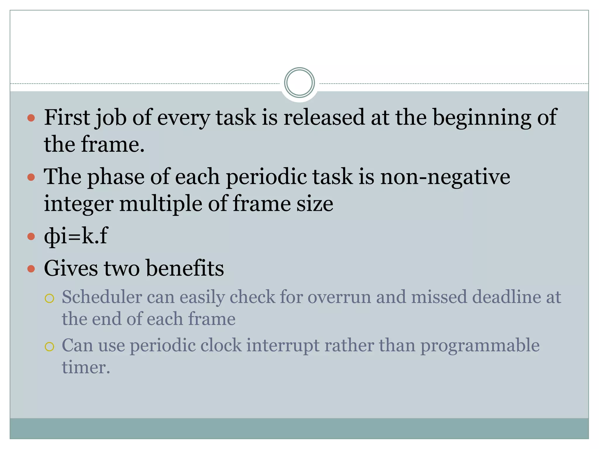  First job of every task is released at the beginning of
the frame.
 The phase of each periodic task is non-negative
integer multiple of frame size
 фi=k.f
 Gives two benefits
 Scheduler can easily check for overrun and missed deadline at
the end of each frame
 Can use periodic clock interrupt rather than programmable
timer.
 