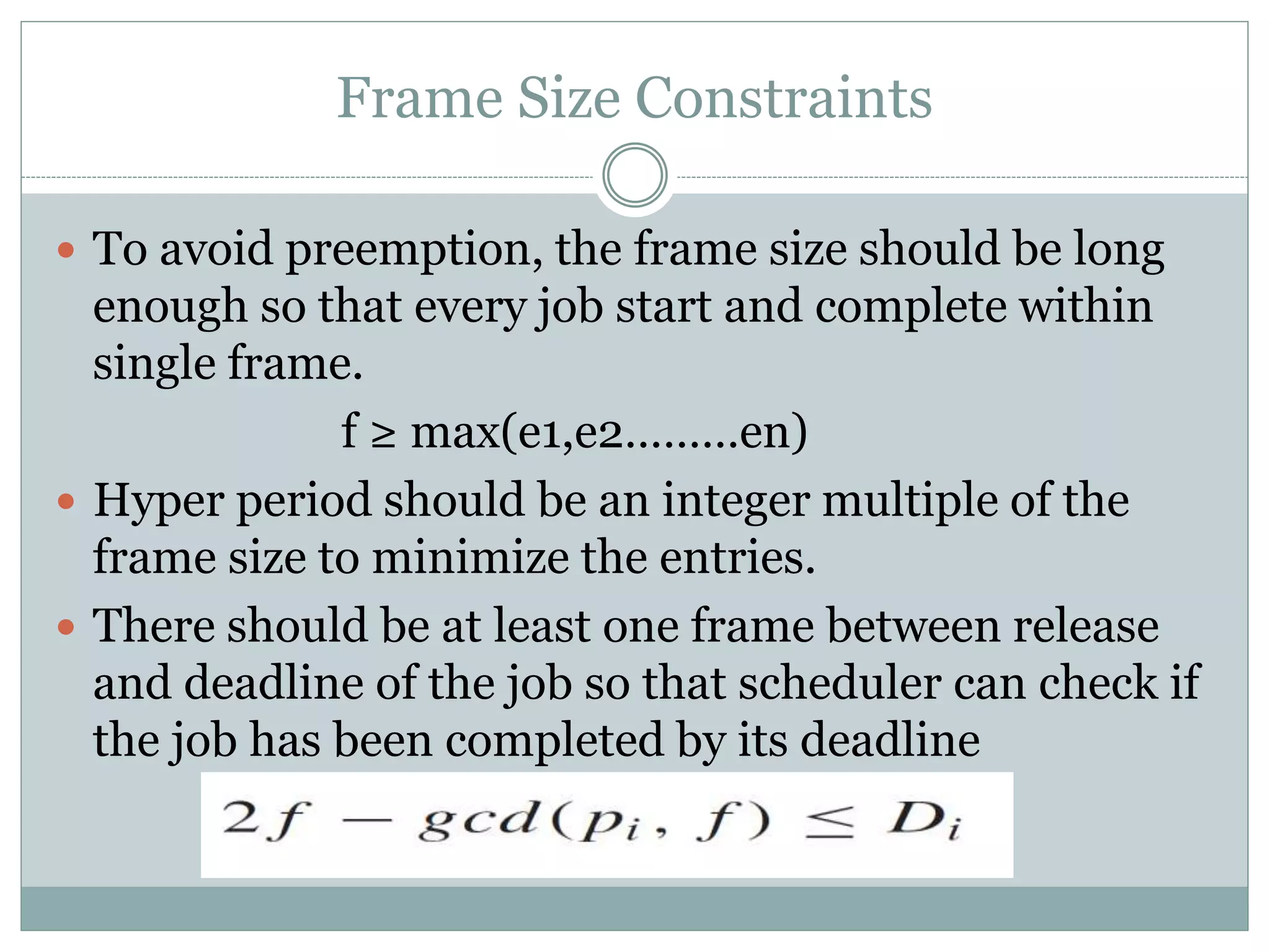 Frame Size Constraints
 To avoid preemption, the frame size should be long
enough so that every job start and complete within
single frame.
f ≥ max(e1,e2………en)
 Hyper period should be an integer multiple of the
frame size to minimize the entries.
 There should be at least one frame between release
and deadline of the job so that scheduler can check if
the job has been completed by its deadline
 