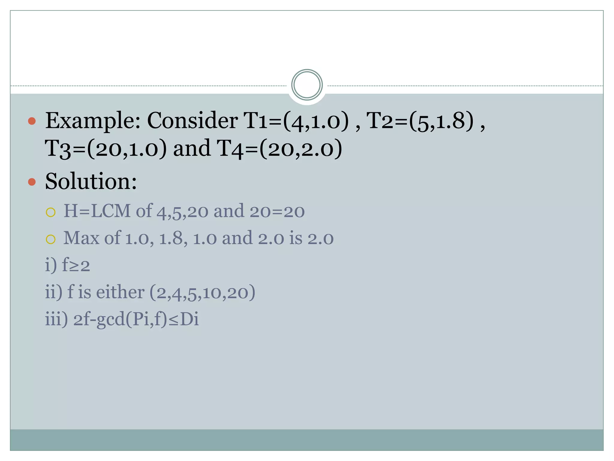  Example: Consider T1=(4,1.0) , T2=(5,1.8) ,
T3=(20,1.0) and T4=(20,2.0)
 Solution:
 H=LCM of 4,5,20 and 20=20
 Max of 1.0, 1.8, 1.0 and 2.0 is 2.0
i) f≥2
ii) f is either (2,4,5,10,20)
iii) 2f-gcd(Pi,f)≤Di
 