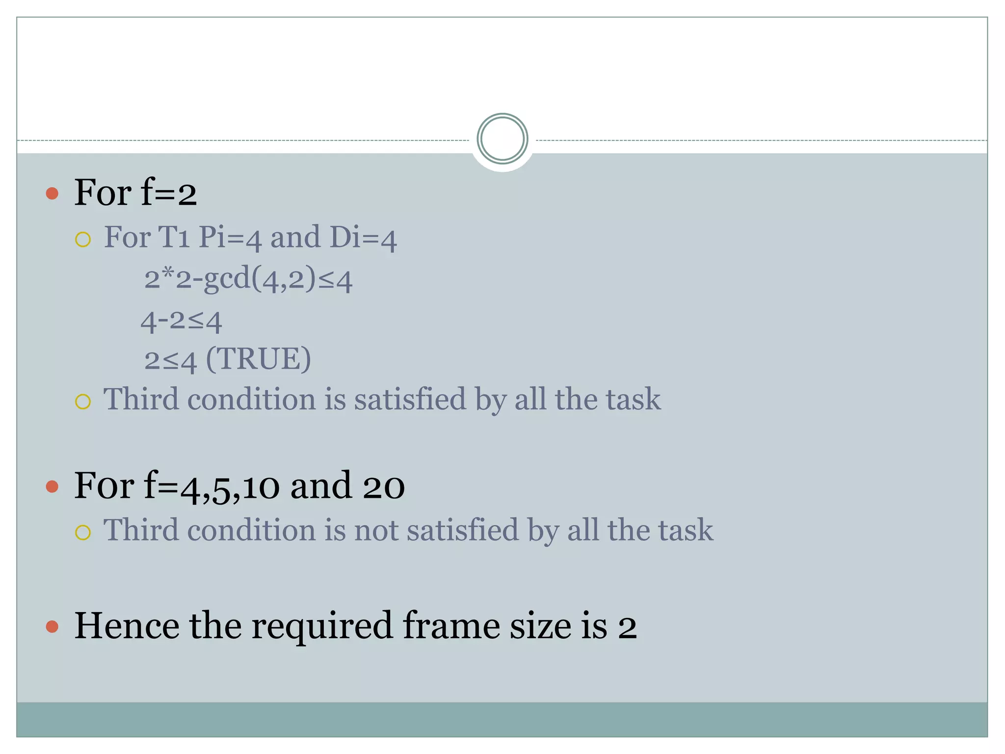  For f=2
 For T1 Pi=4 and Di=4
2*2-gcd(4,2)≤4
4-2≤4
2≤4 (TRUE)
 Third condition is satisfied by all the task
 F0r f=4,5,10 and 20
 Third condition is not satisfied by all the task
 Hence the required frame size is 2
 