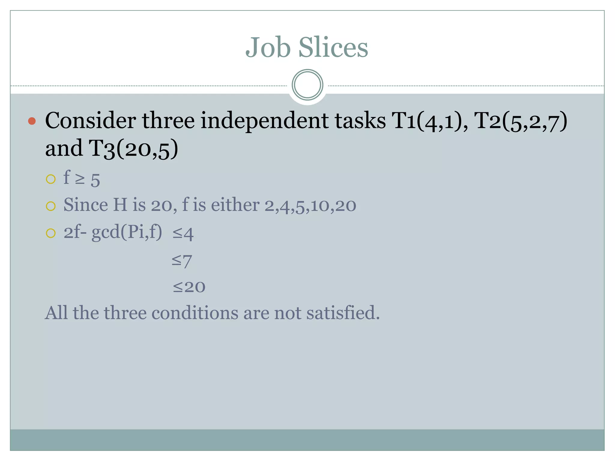 Job Slices
 Consider three independent tasks T1(4,1), T2(5,2,7)
and T3(20,5)
 f ≥ 5
 Since H is 20, f is either 2,4,5,10,20
 2f- gcd(Pi,f) ≤4
≤7
≤20
All the three conditions are not satisfied.
 