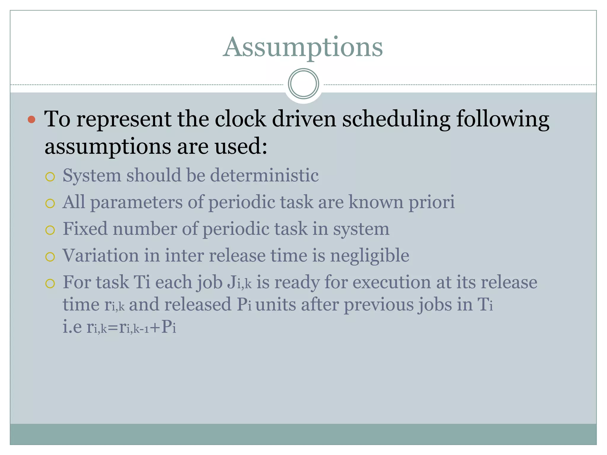 Assumptions
 To represent the clock driven scheduling following
assumptions are used:
 System should be deterministic
 All parameters of periodic task are known priori
 Fixed number of periodic task in system
 Variation in inter release time is negligible
 For task Ti each job Ji,k is ready for execution at its release
time ri,k and released Pi units after previous jobs in Ti
i.e ri,k=ri,k-1+Pi
 