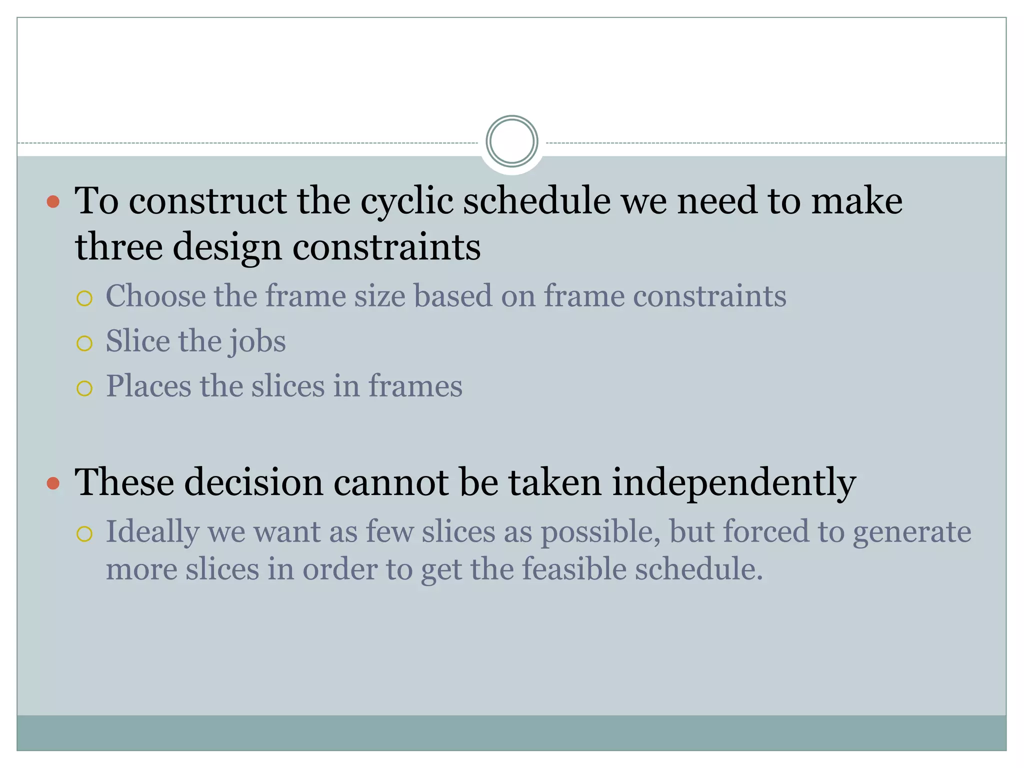  To construct the cyclic schedule we need to make
three design constraints
 Choose the frame size based on frame constraints
 Slice the jobs
 Places the slices in frames
 These decision cannot be taken independently
 Ideally we want as few slices as possible, but forced to generate
more slices in order to get the feasible schedule.
 