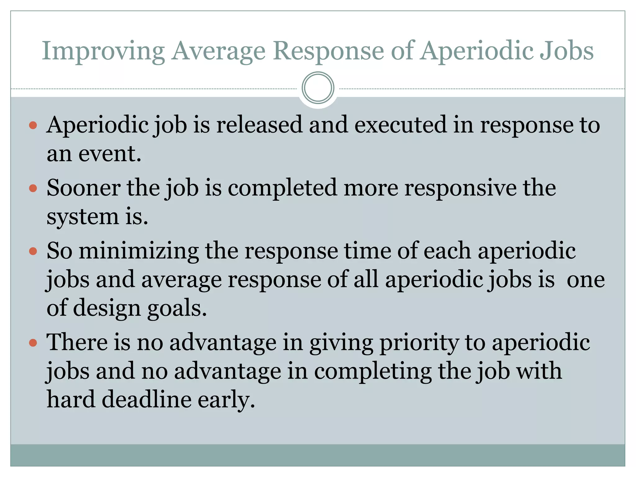 Improving Average Response of Aperiodic Jobs
 Aperiodic job is released and executed in response to
an event.
 Sooner the job is completed more responsive the
system is.
 So minimizing the response time of each aperiodic
jobs and average response of all aperiodic jobs is one
of design goals.
 There is no advantage in giving priority to aperiodic
jobs and no advantage in completing the job with
hard deadline early.
 
