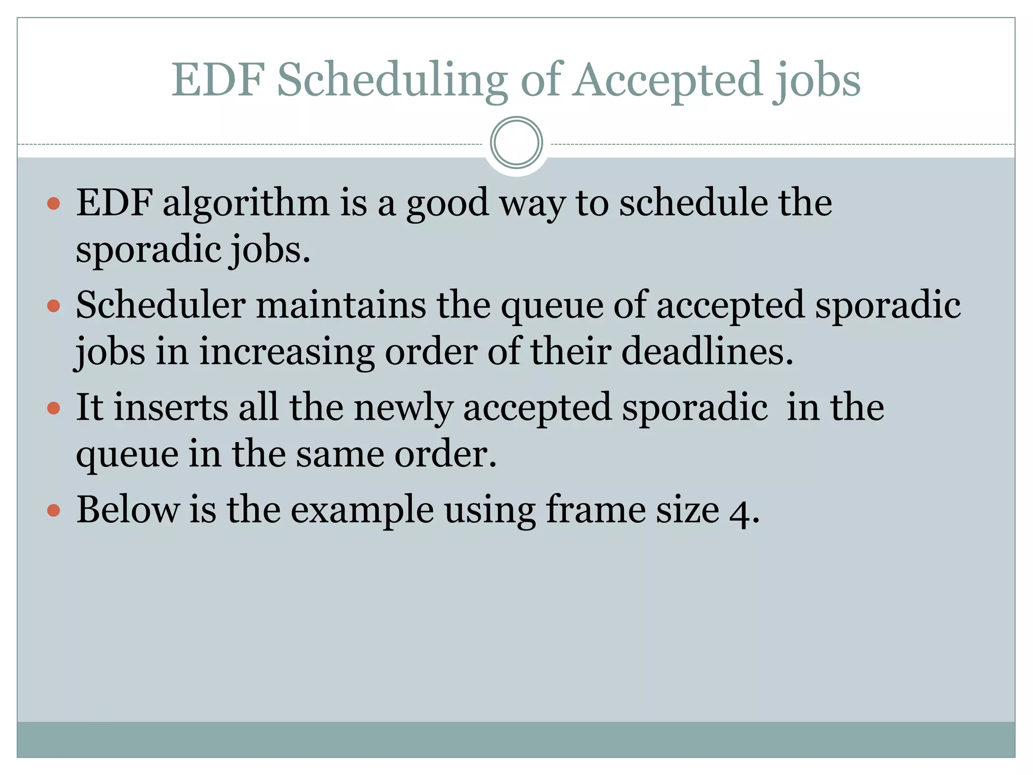 EDF Scheduling of Accepted jobs
 EDF algorithm is a good way to schedule the
sporadic jobs.
 Scheduler maintains the queue of accepted sporadic
jobs in increasing order of their deadlines.
 It inserts all the newly accepted sporadic in the
queue in the same order.
 Below is the example using frame size 4.
 