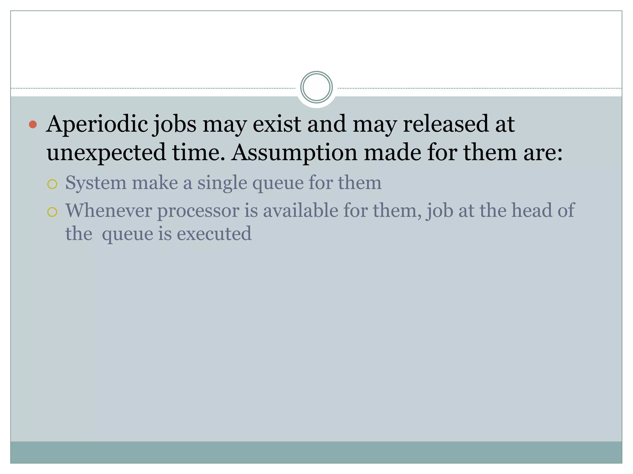  Aperiodic jobs may exist and may released at
unexpected time. Assumption made for them are:
 System make a single queue for them
 Whenever processor is available for them, job at the head of
the queue is executed
 
