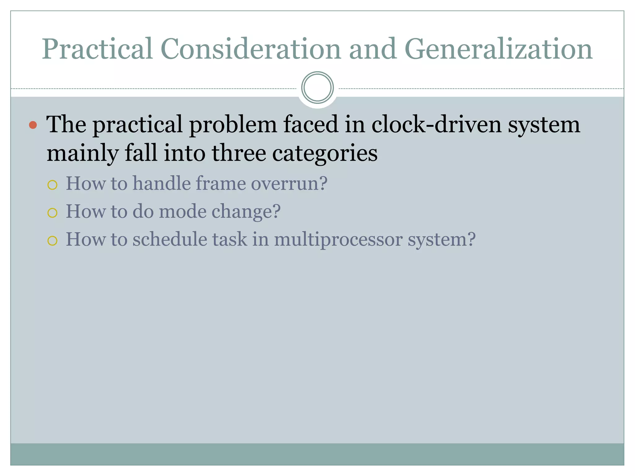 Practical Consideration and Generalization
 The practical problem faced in clock-driven system
mainly fall into three categories
 How to handle frame overrun?
 How to do mode change?
 How to schedule task in multiprocessor system?
 