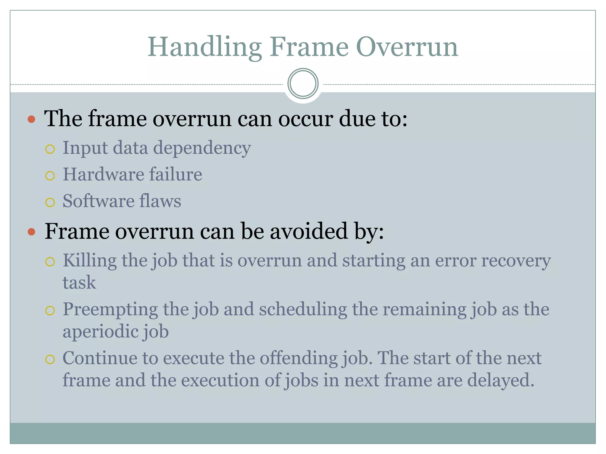 Handling Frame Overrun
 The frame overrun can occur due to:
 Input data dependency
 Hardware failure
 Software flaws
 Frame overrun can be avoided by:
 Killing the job that is overrun and starting an error recovery
task
 Preempting the job and scheduling the remaining job as the
aperiodic job
 Continue to execute the offending job. The start of the next
frame and the execution of jobs in next frame are delayed.
 