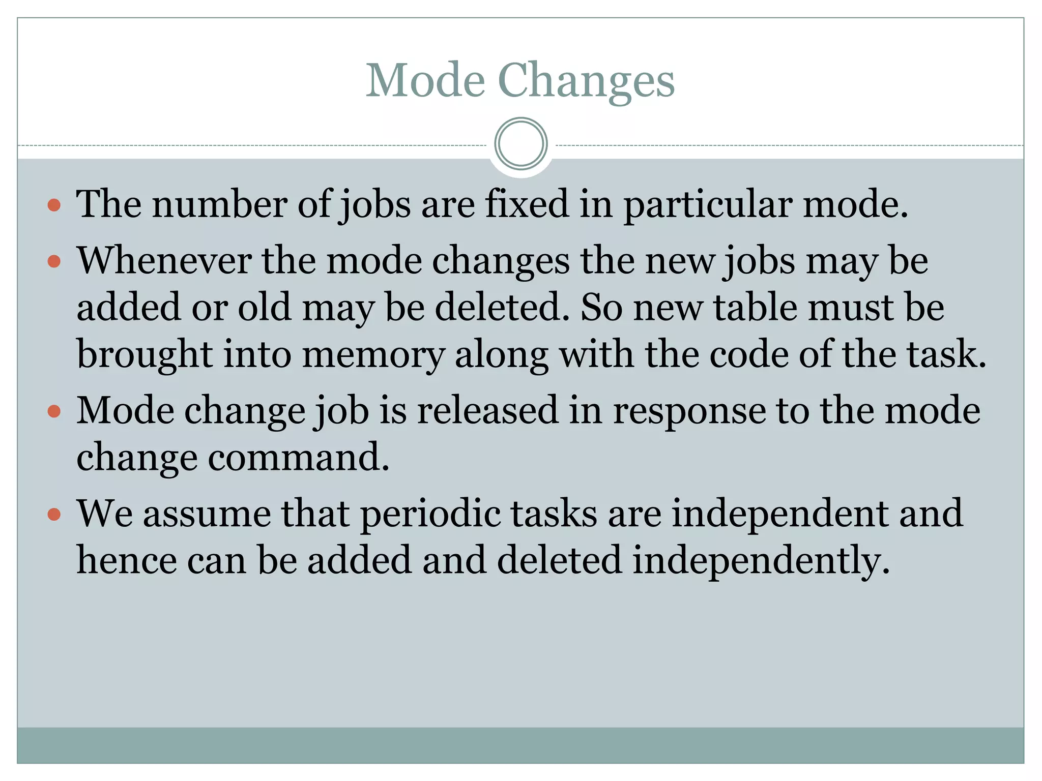 Mode Changes
 The number of jobs are fixed in particular mode.
 Whenever the mode changes the new jobs may be
added or old may be deleted. So new table must be
brought into memory along with the code of the task.
 Mode change job is released in response to the mode
change command.
 We assume that periodic tasks are independent and
hence can be added and deleted independently.
 