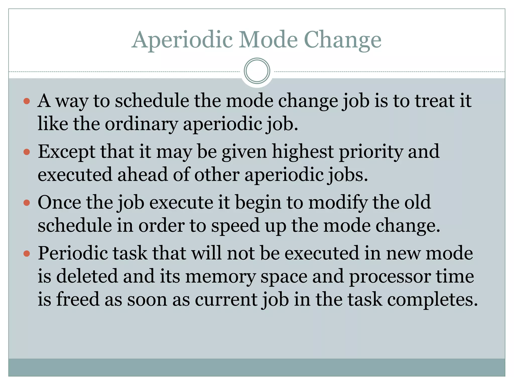 Aperiodic Mode Change
 A way to schedule the mode change job is to treat it
like the ordinary aperiodic job.
 Except that it may be given highest priority and
executed ahead of other aperiodic jobs.
 Once the job execute it begin to modify the old
schedule in order to speed up the mode change.
 Periodic task that will not be executed in new mode
is deleted and its memory space and processor time
is freed as soon as current job in the task completes.
 