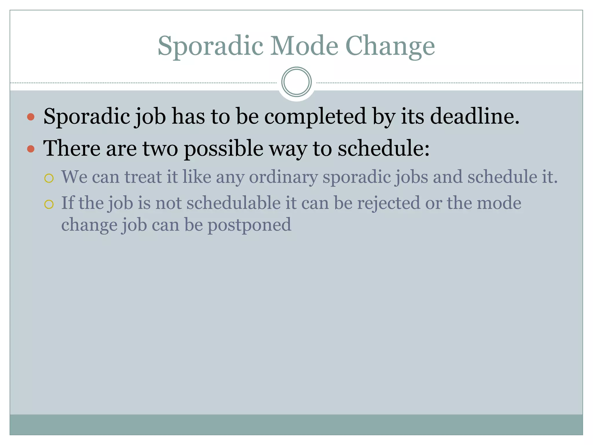Sporadic Mode Change
 Sporadic job has to be completed by its deadline.
 There are two possible way to schedule:
 We can treat it like any ordinary sporadic jobs and schedule it.
 If the job is not schedulable it can be rejected or the mode
change job can be postponed
 