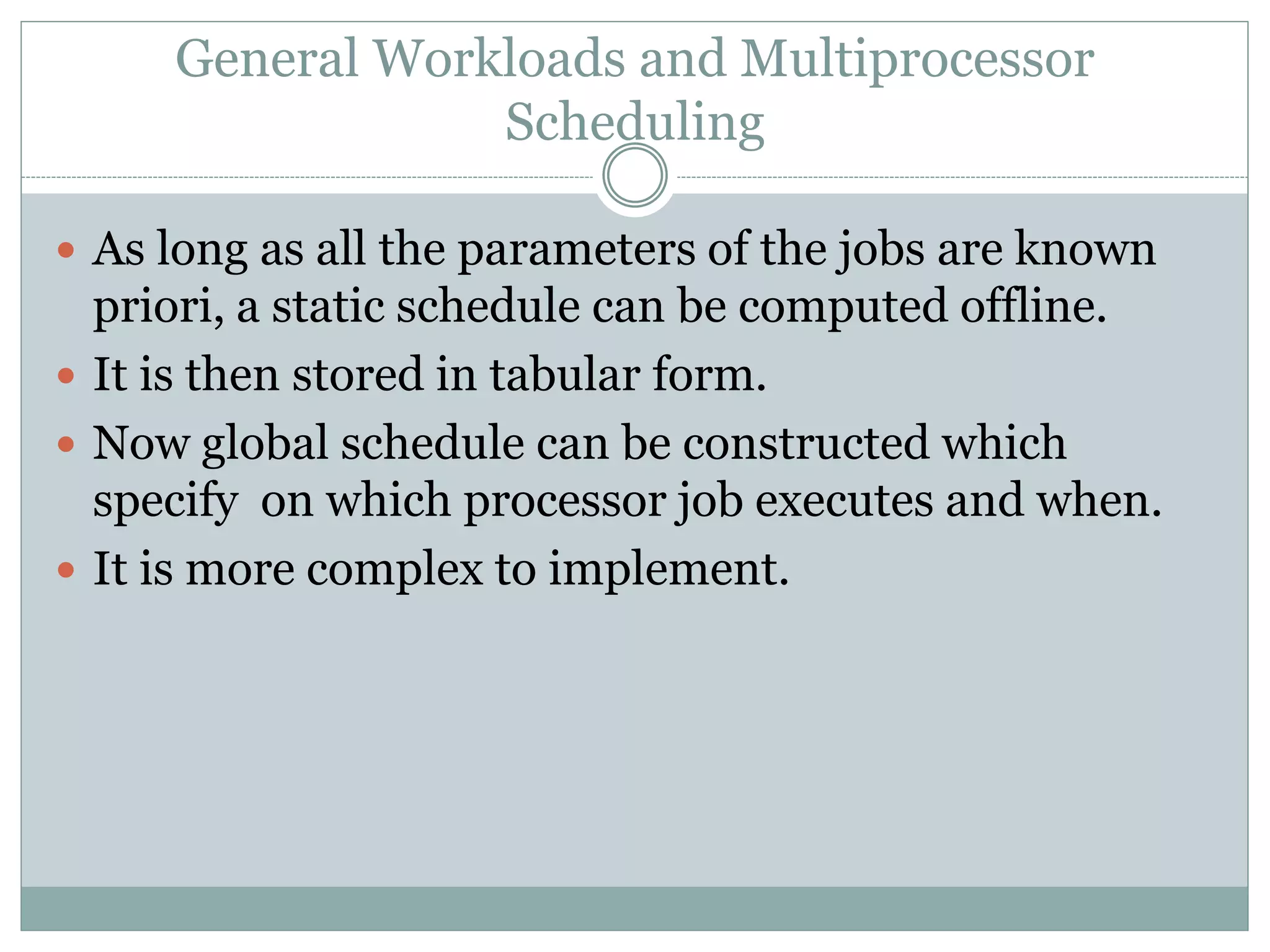 General Workloads and Multiprocessor
Scheduling
 As long as all the parameters of the jobs are known
priori, a static schedule can be computed offline.
 It is then stored in tabular form.
 Now global schedule can be constructed which
specify on which processor job executes and when.
 It is more complex to implement.
 