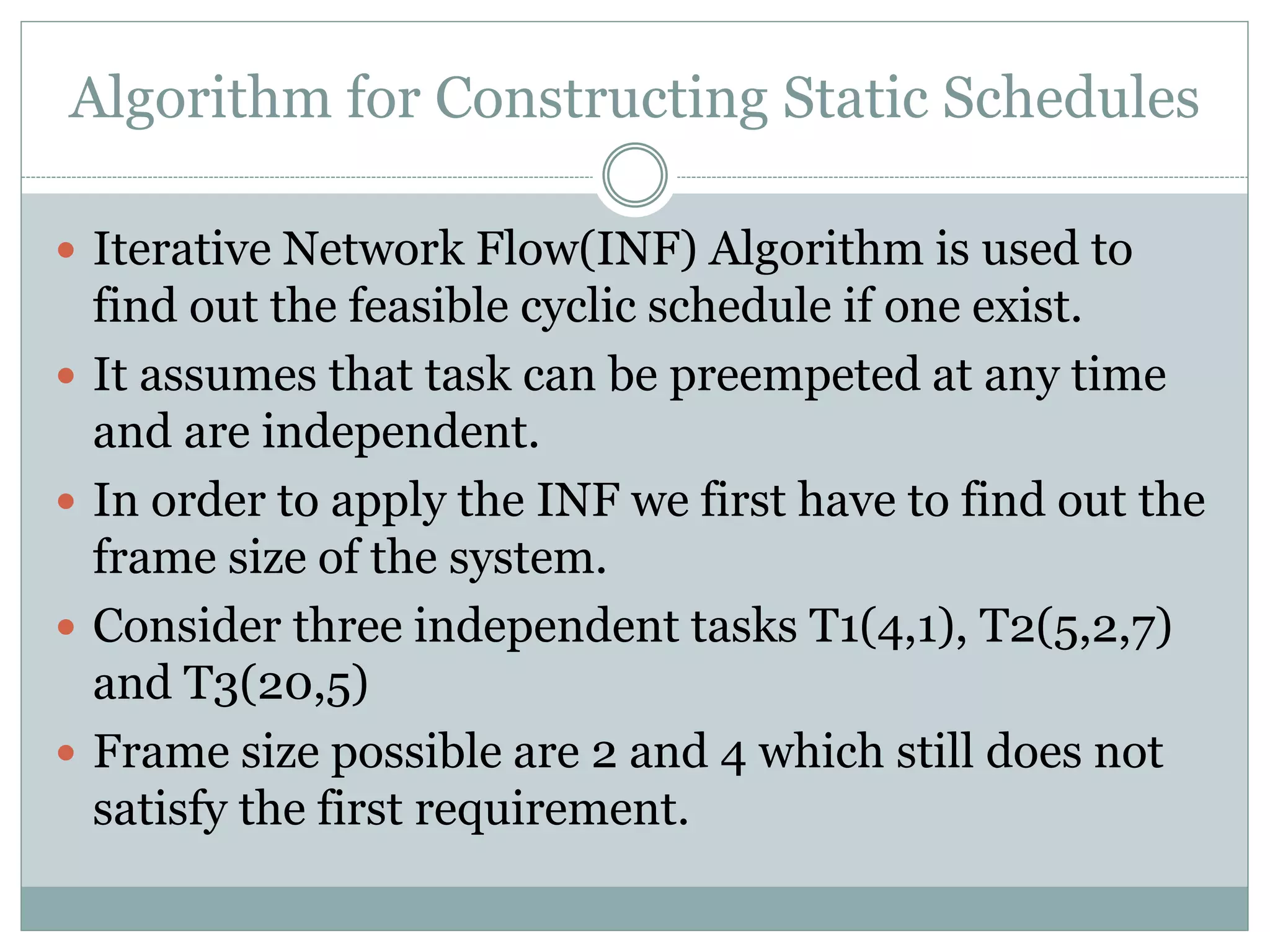 Algorithm for Constructing Static Schedules
 Iterative Network Flow(INF) Algorithm is used to
find out the feasible cyclic schedule if one exist.
 It assumes that task can be preempeted at any time
and are independent.
 In order to apply the INF we first have to find out the
frame size of the system.
 Consider three independent tasks T1(4,1), T2(5,2,7)
and T3(20,5)
 Frame size possible are 2 and 4 which still does not
satisfy the first requirement.
 