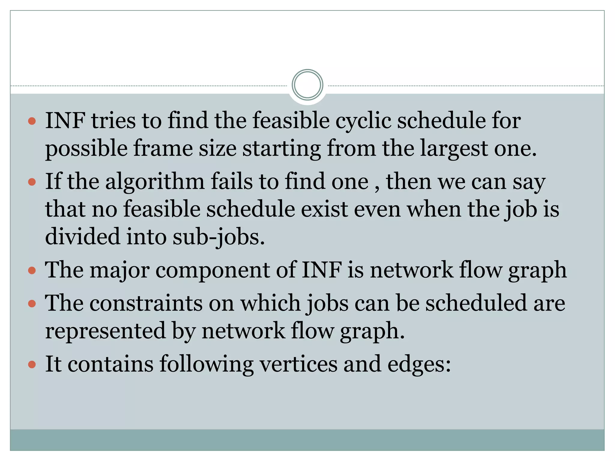  INF tries to find the feasible cyclic schedule for
possible frame size starting from the largest one.
 If the algorithm fails to find one , then we can say
that no feasible schedule exist even when the job is
divided into sub-jobs.
 The major component of INF is network flow graph
 The constraints on which jobs can be scheduled are
represented by network flow graph.
 It contains following vertices and edges:
 