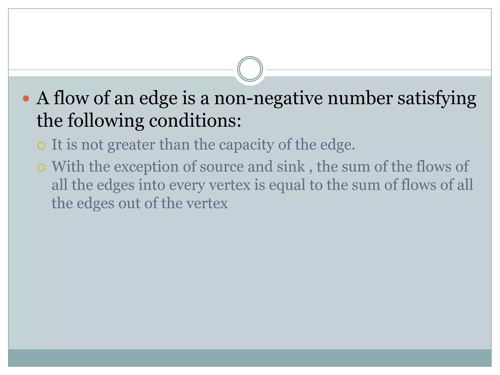  A flow of an edge is a non-negative number satisfying
the following conditions:
 It is not greater than the capacity of the edge.
 With the exception of source and sink , the sum of the flows of
all the edges into every vertex is equal to the sum of flows of all
the edges out of the vertex
 