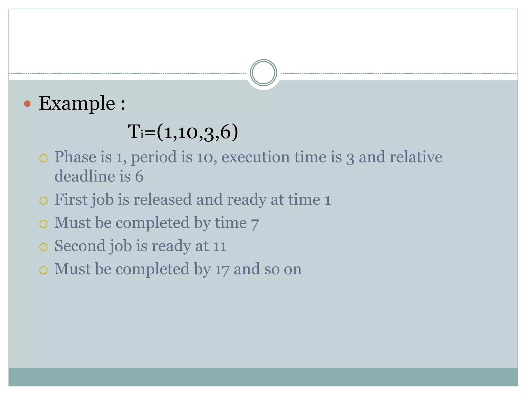  Example :
Ti=(1,10,3,6)
 Phase is 1, period is 10, execution time is 3 and relative
deadline is 6
 First job is released and ready at time 1
 Must be completed by time 7
 Second job is ready at 11
 Must be completed by 17 and so on
 