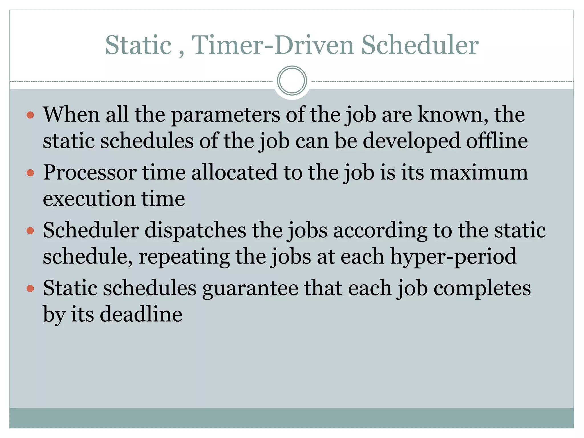 Static , Timer-Driven Scheduler
 When all the parameters of the job are known, the
static schedules of the job can be developed offline
 Processor time allocated to the job is its maximum
execution time
 Scheduler dispatches the jobs according to the static
schedule, repeating the jobs at each hyper-period
 Static schedules guarantee that each job completes
by its deadline
 