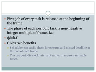 First job of every task is released at the beginning of
the frame.
 The phase of each periodic task is non-negative
integer multiple of frame size
 фi=k.f
 Gives two benefits
 Scheduler can easily check for overrun and missed deadline at
the end of each frame
 Can use periodic clock interrupt rather than programmable
timer.
 