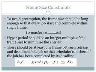 Frame Size Constraints
 To avoid preemption, the frame size should be long
enough so that every job start and complete within
single frame.
f ≥ max(e1,e2………en)
 Hyper period should be an integer multiple of the
frame size to minimize the entries.
 There should be at least one frame between release
and deadline of the job so that scheduler can check if
the job has been completed by its deadline
 