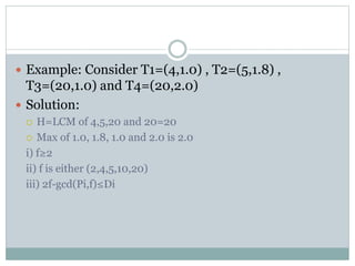 Example: Consider T1=(4,1.0) , T2=(5,1.8) ,
T3=(20,1.0) and T4=(20,2.0)
 Solution:
 H=LCM of 4,5,20 and 20=20
 Max of 1.0, 1.8, 1.0 and 2.0 is 2.0
i) f≥2
ii) f is either (2,4,5,10,20)
iii) 2f-gcd(Pi,f)≤Di
 