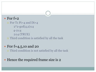  For f=2
 For T1 Pi=4 and Di=4
2*2-gcd(4,2)≤4
4-2≤4
2≤4 (TRUE)
 Third condition is satisfied by all the task
 F0r f=4,5,10 and 20
 Third condition is not satisfied by all the task
 Hence the required frame size is 2
 