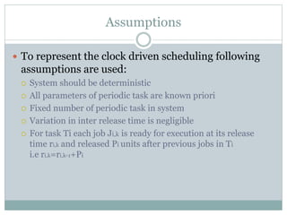 Assumptions
 To represent the clock driven scheduling following
assumptions are used:
 System should be deterministic
 All parameters of periodic task are known priori
 Fixed number of periodic task in system
 Variation in inter release time is negligible
 For task Ti each job Ji,k is ready for execution at its release
time ri,k and released Pi units after previous jobs in Ti
i.e ri,k=ri,k-1+Pi
 