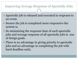 Improving Average Response of Aperiodic Jobs
 Aperiodic job is released and executed in response to
an event.
 Sooner the job is completed more responsive the
system is.
 So minimizing the response time of each aperiodic
jobs and average response of all aperiodic jobs is one
of design goals.
 There is no advantage in giving priority to aperiodic
jobs and no advantage in completing the job with
hard deadline early.
 