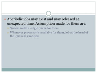  Aperiodic jobs may exist and may released at
unexpected time. Assumption made for them are:
 System make a single queue for them
 Whenever processor is available for them, job at the head of
the queue is executed
 