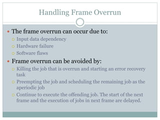 Handling Frame Overrun
 The frame overrun can occur due to:
 Input data dependency
 Hardware failure
 Software flaws
 Frame overrun can be avoided by:
 Killing the job that is overrun and starting an error recovery
task
 Preempting the job and scheduling the remaining job as the
aperiodic job
 Continue to execute the offending job. The start of the next
frame and the execution of jobs in next frame are delayed.
 