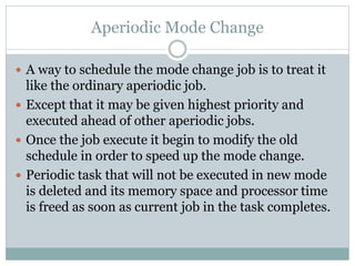 Aperiodic Mode Change
 A way to schedule the mode change job is to treat it
like the ordinary aperiodic job.
 Except that it may be given highest priority and
executed ahead of other aperiodic jobs.
 Once the job execute it begin to modify the old
schedule in order to speed up the mode change.
 Periodic task that will not be executed in new mode
is deleted and its memory space and processor time
is freed as soon as current job in the task completes.
 