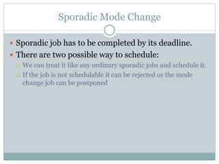 Sporadic Mode Change
 Sporadic job has to be completed by its deadline.
 There are two possible way to schedule:
 We can treat it like any ordinary sporadic jobs and schedule it.
 If the job is not schedulable it can be rejected or the mode
change job can be postponed
 