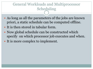 General Workloads and Multiprocessor
Scheduling
 As long as all the parameters of the jobs are known
priori, a static schedule can be computed offline.
 It is then stored in tabular form.
 Now global schedule can be constructed which
specify on which processor job executes and when.
 It is more complex to implement.
 