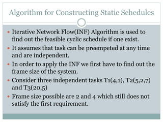 Algorithm for Constructing Static Schedules
 Iterative Network Flow(INF) Algorithm is used to
find out the feasible cyclic schedule if one exist.
 It assumes that task can be preempeted at any time
and are independent.
 In order to apply the INF we first have to find out the
frame size of the system.
 Consider three independent tasks T1(4,1), T2(5,2,7)
and T3(20,5)
 Frame size possible are 2 and 4 which still does not
satisfy the first requirement.
 