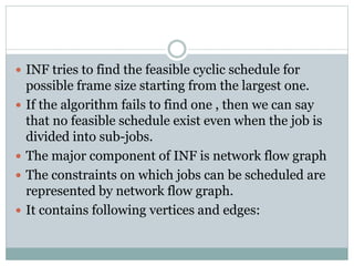  INF tries to find the feasible cyclic schedule for
possible frame size starting from the largest one.
 If the algorithm fails to find one , then we can say
that no feasible schedule exist even when the job is
divided into sub-jobs.
 The major component of INF is network flow graph
 The constraints on which jobs can be scheduled are
represented by network flow graph.
 It contains following vertices and edges:
 
