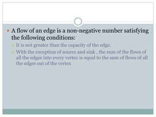  A flow of an edge is a non-negative number satisfying
the following conditions:
 It is not greater than the capacity of the edge.
 With the exception of source and sink , the sum of the flows of
all the edges into every vertex is equal to the sum of flows of all
the edges out of the vertex
 