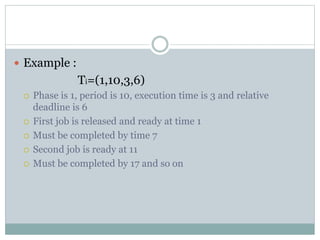  Example :
Ti=(1,10,3,6)
 Phase is 1, period is 10, execution time is 3 and relative
deadline is 6
 First job is released and ready at time 1
 Must be completed by time 7
 Second job is ready at 11
 Must be completed by 17 and so on
 