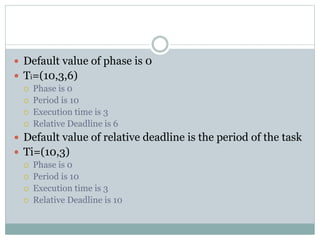  Default value of phase is 0
 Ti=(10,3,6)
 Phase is 0
 Period is 10
 Execution time is 3
 Relative Deadline is 6
 Default value of relative deadline is the period of the task
 Ti=(10,3)
 Phase is 0
 Period is 10
 Execution time is 3
 Relative Deadline is 10
 