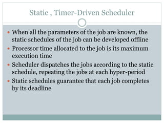 Static , Timer-Driven Scheduler
 When all the parameters of the job are known, the
static schedules of the job can be developed offline
 Processor time allocated to the job is its maximum
execution time
 Scheduler dispatches the jobs according to the static
schedule, repeating the jobs at each hyper-period
 Static schedules guarantee that each job completes
by its deadline
 