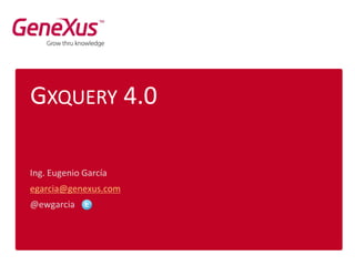 GXQUERY 4.0
Ing. Eugenio García
egarcia@genexus.com
@ewgarcia
 