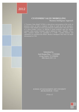 CUSTOMER	
  VALUE	
  MODELLING	
  -­‐	
  A	
  Business	
  Intelligence	
  Approach	
  
0	
  |	
  P a g e 	
  
	
  
	
  
	
  
	
   	
  
CUSTOMER VALUE MODELLING
Business Intelligence Approach
	
  
A "Customer Value Model" (CVM) is a data-driven representation of the worth, in
monetary terms, of what a company is doing or could do for its customers.
Customer Value Models are tools used primarily in B2B markets where the choice
of a given product, service, or offering is based primarily upon the amount
customer value created. Customer value is defined as Value = Benefits - Price.
Thus, customer benefits are quantified in a CVM - product features and
capabilities are translated into dollars. Business Intelligence have been very much
instrumental in CVM.
2012	
  
Submitted by:
Anit Kumar Roy – 11202008
Group Number: 03 (DM&BI)
MBA Batch (2011-13)
	
  
SCHOOL OF MANAGEMENT, KIIT UNIVERSITY
BHUBANESWAR - 751024
15-Oct-12
 