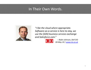 In Their Own Words.
In Their Own Words



   "I like the cloud where appropriate. 
   Software‐as‐a‐service is here to stay, we 
   use the [GXS] business services exchange 
             [    ]                        g
   and Salesforce.com.” 
                         ‐‐ Robin Johnson, Dell CIO
                       04 May 10 | www.cio.co.uk




                                                      3
 