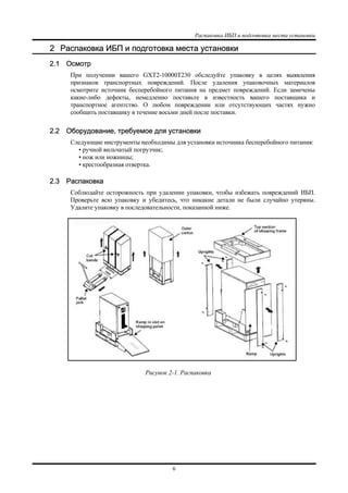 Распаковка ИБП и подготовка места установки
6
2 Распаковка ИБП и подготовка места установки
2.1 Осмотр
При получении вашего GXT2-10000T230 обследуйте упаковку в целях выявления
признаков транспортных повреждений. После удаления упаковочных материалов
осмотрите источник бесперебойного питания на предмет повреждений. Если замечены
какие-либо дефекты, немедленно поставьте в известность вашего поставщика и
транспортное агентство. О любом повреждении или отсутствующих частях нужно
сообщить поставщику в течение восьми дней после поставки.
2.2 Оборудование, требуемое для установки
Следующие инструменты необходимы для установки источника бесперебойного питания:
• ручной вильчатый погрузчик;
• нож или ножницы;
• крестообразная отвертка.
2.3 Распаковка
Соблюдайте осторожность при удалении упаковки, чтобы избежать повреждений ИБП.
Проверьте всю упаковку и убедитесь, что никакие детали не были случайно утеряны.
Удалите упаковку в последовательности, показанной ниже.
Рисунок 2-1. Распаковка
 