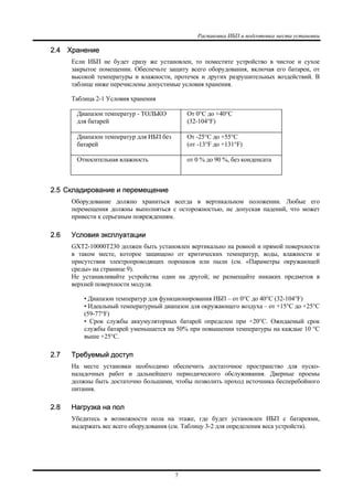Распаковка ИБП и подготовка места установки
7
2.4 Хранение
Если ИБП не будет сразу же установлен, то поместите устройство в чистое и сухое
закрытое помещении. Обеспечьте защиту всего оборудования, включая его батареи, от
высокой температуры и влажности, протечек и других разрушительных воздействий. В
таблице ниже перечислены допустимые условия хранения.
Таблица 2-1 Условия хранения
Диапазон температур - ТОЛЬКО
для батарей
От 0°C до +40°C
(32-104°F)
Диапазон температур для ИБП без
батарей
От -25°C до +55°C
(от -13°F до +131°F)
Относительная влажность от 0 % до 90 %, без конденсата
2.5 Складирование и перемещение
Оборудование должно храниться всегда в вертикальном положении. Любые его
перемещения должны выполняться с осторожностью, не допуская падений, что может
привести к серьезным повреждениям.
2.6 Условия эксплуатации
GXT2-10000T230 должен быть установлен вертикально на ровной и прямой поверхности
в таком месте, которое защищено от критических температур, воды, влажности и
присутствия электропроводящих порошков или пыли (см. «Параметры окружающей
среды» на странице 9).
Не устанавливайте устройства один на другой; не размещайте никаких предметов в
верхней поверхности модуля.
• Диапазон температур для функционирования ИБП – от 0°C до 40°C (32-104°F)
• Идеальный температурный диапазон для окружающего воздуха – от +15°C до +25°C
(59-77°F)
• Срок службы аккумуляторных батарей определен при +20°C. Ожидаемый срок
службы батарей уменьшается на 50% при повышении температуры на каждые 10 °C
выше +25°C.
2.7 Требуемый доступ
На месте установки необходимо обеспечить достаточное пространство для пуско-
наладочных работ и дальнейшего периодического обслуживания. Дверные проемы
должны быть достаточно большими, чтобы позволить проход источника бесперебойного
питания.
2.8 Нагрузка на пол
Убедитесь в возможности пола на этаже, где будет установлен ИБП с батареями,
выдержать вес всего оборудования (см. Таблицу 3-2 для определения веса устройств).
 
