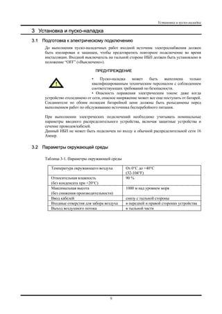 Установка и пуско-наладка
9
3 Установка и пуско-наладка
3.1 Подготовка к электрическому подключению
До выполнения пуско-наладочных работ входной источник электроснабжения должен
быть изолирован и защищен, чтобы предотвратить повторное подключение во время
инсталляции. Входной выключатель на тыльной стороне ИБП должен быть установлено в
положение “OFF” («Выключено»).
ПРЕДУПРЕЖДЕНИЕ
• Пуско-наладка может быть выполнена только
квалифицированным техническим персоналом с соблюдением
соответствующих требований по безопасности.
• Опасность поражения электрическим током: даже когда
устройство отсоединено от сети, опасное напряжение может все еще поступать от батарей.
Соединители по обоим полюсам батарейной цепи должны быть разъединены перед
выполнением работ по обслуживанию источника бесперебойного питания.
При выполнении электрических подключений необходимо учитывать номинальные
параметры вводного распределительного устройства, включая защитные устройства и
сечение проводов/кабелей.
Данный ИБП не может быть подключен по входу к обычной распределительной сети 16
Aмпер.
3.2 Параметры окружающей среды
Таблица 3-1. Параметры окружающей среды
Температура окружающего воздуха От 0°C до +40°C
(32-104°F)
Относительная влажность
(без конденсата при +20°C)
90 %
Максимальная высота
(без снижения производительности)
1000 м над уровнем моря
Ввод кабелей снизу с тыльной стороны
Входные отверстия для забора воздуха в передней и правой сторонах устройства
Выход воздушного потока в тыльной части
 